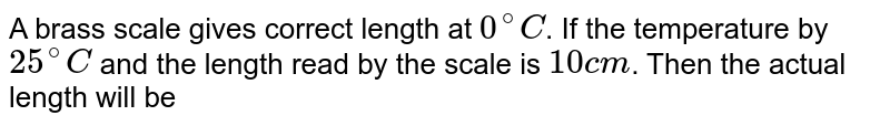 A brass scale gives correct length at `0^(@)C`. If the temperature by `25^(@)C` and the length read by the scale is `10 cm`. Then the actual length will  be
