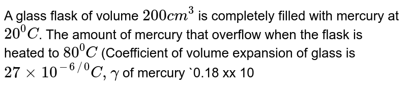 A glass  flask of volume `200cm^(3)` is completely filled with mercury at `20^(0)C`. The amount of mercury that overflow when the flask is heated to `80^(0)C` (Coefficient of volume expansion of glass is `27 xx 10^(-6 //0)C, gamma` of  mercury `0.18 xx 10^(-3) //^(0)C`