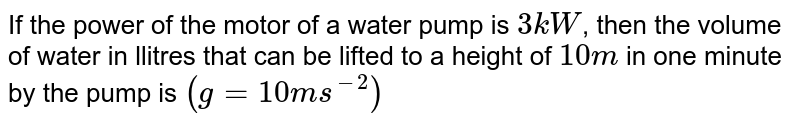 If the power of the motor of a water pump is `3kW`, then the volume of water in llitres that can be lifted to a height of `10 m` in one minute by the pump is `(g = 10 ms^(-2))`