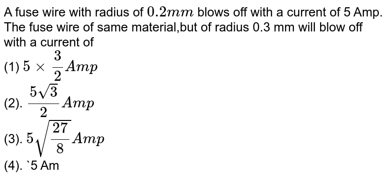A fuse wire with radius of 0.2mm blows off with a current of 5 Amp. The fuse wire of same material,but of radius 0.3 mm will blow off with a current of (1) 5xx(3)/(2)Amp (2). (5sqrt(3))/(2)Amp (3). 5sqrt((27)/(8))Amp (4). 5 Amp