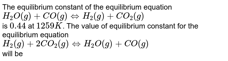 The equilibrium constant of the equilibrium equation H_2O(g)+CO(g)hArrH_2(g)+CO_2(g) is 0.44 at 1259K . The value of equilibrium constant for the equilibrium equation H_2(g)+2CO_2(g)hArrH_2O(g)+CO(g) will be
