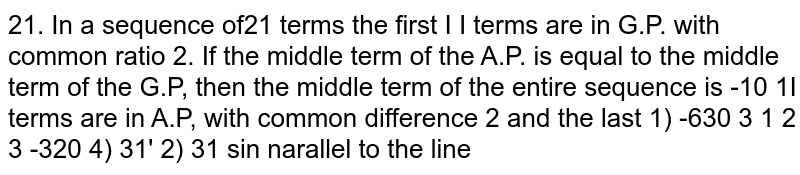 In a sequence of 21 terms the first 11 terms are in A.P. with common difference 2. and the lastterms are in G.P. with common ratio 2. If the middle tem of the A.P. is equal to themiddle term of the G.P., then the middle term of the entire sequence is