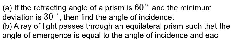 (a) If the refracting angle of a prism is 60^@ and the minimum deviation is 30^@ , then find the angle of incidence. (b) A ray of light passes through an equilateral prism such that the angle of emergence is equal to the angle of incidence and each is equal to 3//4^(th) of the angle of prism. Find the angle of deviation. (c) The refracting of a prism is A and the refractive index of the material of the prism is cotA//2 . Find the angle of deviation. (d) The angle of a prism is 60^@ . What is the angle of incidence for minimum deviation? The refractive index of the material of the prism is sqrt2 .