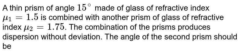 A thin prism of angle `15^@` made of glass of refractive index `mu_1=1.5` is combined with another prism of glass of refractive index `mu_2=1.75`. The combination of the prisms produces dispersion without deviation. The angle of the second prism should be