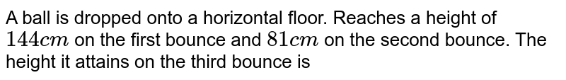 A ball is dropped onto a horizontal floor. Reaches a height of 144 cm on the first bounce and 81 cm on the second bounce. The height it attains on the third bounce is