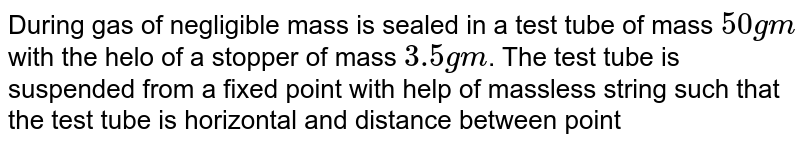 During gas of negligible mass is sealed in a test tube of mass 50 gm with the helo of a stopper of mass 3.5 gm . The test tube is suspended from a fixed point with help of massless string such that the test tube is horizontal and distance between point of suspension and centre of mass of test tube is 25 cm . The test tube is heated to a temperature due to which stopper is ejected out horizontally while test tube completes a vertical circle of radius 25 cm . The minimum velocity with which stopper should be ejected out is