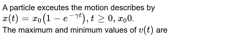 A particle exceutes the motion describes by <br> `x(t)=x_(0)(1-e^(-gammat)),tge0,x_(0)0`. <br> The maximum and minimum values of `v(t)` are 