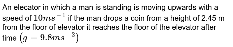 An elecator in which a man is standing is moving upwards with a speed of 10ms^(-1) if the man drops a coin from a height of 2.45 m from the floor of elevator it reaches the floor of the elevator after time (g=9.8ms^(-2))