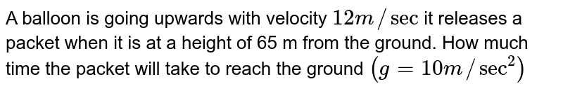 A balloon is going upwards with velocity 12 m//sec it releases a packet when it is at a height of 65 m from the ground. How much time the packet will take to reach the ground (g=10 m//sec^(2))
