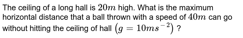 The ceiling of a long hall is `20 m` high. What is the maximum horizontal distance that a ball thrown with a speed of `40 m` can go without hitting the ceiling of hall `(g=10 ms^(-2))` ?