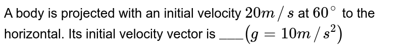 A body is projected with an initial velocity 20 m//s at 60^(@) to the horizontal. Its initial velocity vector is "___" (g=10 m//s^(2))
