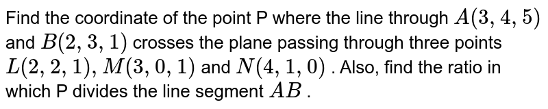Find the coordinate of the point P where the line through `A(3,4,5)`
and `B(2,3,1)`
crosses the plane passing through
  three points `L(2,2,1),M(3,0,1)`
and `N(4,1,0)`
. Also, find the ratio in which P divides the line segment `A B`
.