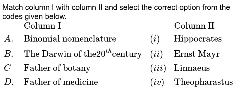 Match column I with column II and select the correct option from the codes given below. {:(,"Column I",,"Column II"),(A.,"Binomial nomenclature",(i),"Hippocrates"),(B.,"The Darwin of the" 20^(th)"century",(ii),"Ernst Mayr"),(C,"Father of botany",(iii),"Linnaeus"),(D.,"Father of medicine",(iv),"Theopharastus"):}
