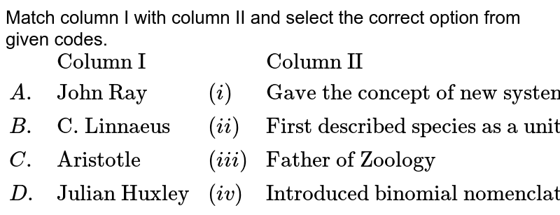 Match column I with column II and select the correct option from given codes. {:(,"Column I",, "Column II"),(A.,"John Ray",(i),"Gave the concept of new systematics"),(B.,"C. Linnaeus",(ii),"First described species as a unit of classification"),(C.,"Aristotle",(iii),"Father of Zoology"),(D.,"Julian Huxley",(iv),"Introduced binomial nomenclature"):}