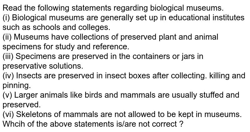 Read the following statements regarding biological museums. <br> (i) Biological museums are generally set up in educational institutes such as schools and colleges. <br> (ii) Museums have collections of preserved plant and animal specimens for study and reference. <br> (iii) Specimens are preserved in the containers or jars in preservative  solutions. <br> (iv) Insects are preserved in insect boxes after collecting. killing and pinning. <br> (v) Larger animals like birds and mammals are usually stuffed and preserved. <br> (vi) Skeletons of mammals are not allowed to be kept in museums. <br> Which of the above statements is/are not correct ? 