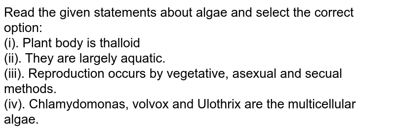 Read the given statements about algae and select the correct option: (i). Plant body is thalloid (ii). They are largely aquatic. (iii). Reproduction occurs by vegetative, asexual and sexual methods. (iv). Chlamydomonas, Volvox and Ulothrix are the multicellular algae.