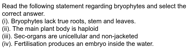 Read the following statement regarding bryophytes and select the correct answer. (i). Bryophytes lack true roots, stem and leaves. (ii). The main plant body is haploid (iii). Sex-organs are unicellular and non-jacketed (iv). Fertilisation produces an embryo inside the water.