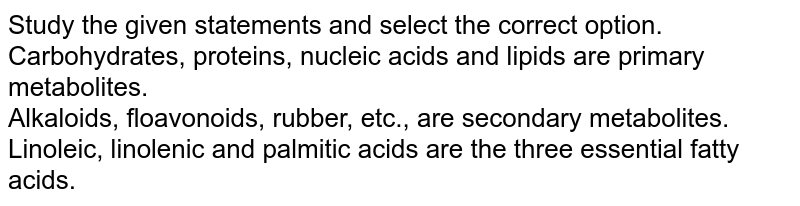 Study the given statements and select the correct option. <br> Carbohydrates, proteins, nucleic acids and lipids are primary metabolites. <br> Alkaloids, floavonoids, rubber, etc., are secondary metabolites. <br> Linoleic, linolenic and palmitic acids are the three essential fatty acids.
