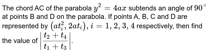 The chord AC of the parabola `y^(2)=4ax` subtends an angle of `90^(@)` at points B and D on the parabola. If points A, B, C and D are represented  by `(at_(i)^(2), 2at_(i)), i=1,2,3,4` respectively, then find the value of  `|(t_(2)+t_(4))/(t_(1)+t_(3))|`. 