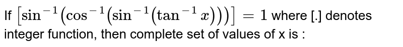 If  `[sin ^(-1)(cos^(-1)(sin^(-1)(tan^( -1)x)))]=1` where [.] denotes integer function,  then complete  set of values of x is : 
