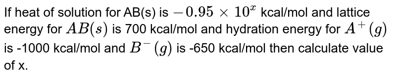 If heat of solution for AB(s) is -0.95xx10^(x) kcal/mol and lattice energy for AB(s) is 700 kcal/mol and hydration energy for A^(+)(g) is -1000 kcal/mol and B^(-)(g) is -650 kcal/mol then calculate value of x.