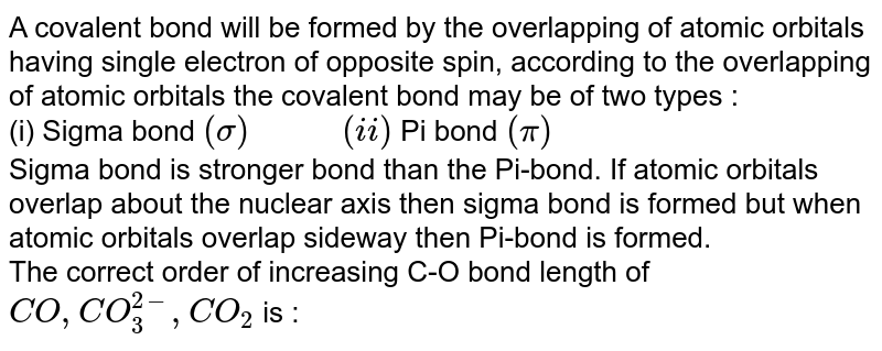 A covalent bond will be formed by the overlapping of atomic orbitals having single electron of opposite spin, according to the overlapping of atomic orbitals the covalent bond may be of two types : (i) Sigma bond (sigma) " " (ii) Pi bond (pi) Sigma bond is stronger bond than the Pi-bond. If atomic orbitals overlap about the nuclear axis then sigma bond is formed but when atomic orbitals overlap sideway then Pi-bond is formed. The correct order of increasing C-O bond length of CO,CO_(3)^(2-),CO_(2) is :