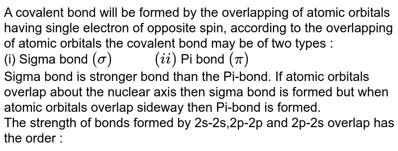 A covalent bond will be formed by the overlapping of atomic orbitals having single electron of opposite spin, according to the overlapping of atomic orbitals the covalent bond may be of two types : (i) Sigma bond (sigma) " " (ii) Pi bond (pi) Sigma bond is stronger bond than the Pi-bond. If atomic orbitals overlap about the nuclear axis then sigma bond is formed but when atomic orbitals overlap sideway then Pi-bond is formed. The strength of bonds formed by 2s-2s,2p-2p and 2p-2s overlap has the order :