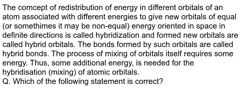 The comcept of redistribution of energy in different orbitals of an atom associated with different energies to give new orbitals of equal (or somethimes it may be non-equal) energy oriented in space in definite directions is called hybridization and formed new orbitals are called hybrid orbitals. The bonds formed by such orbitals are called hybrid bonds. The process of mixing of orbitals itself requires some energy. Thus, some additional energy, is needed for the hybridisation (mixing) of atomic orbitals. Q. Which of the following statement is correct?