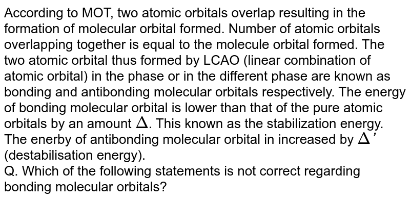 According to MOT, two atomic orbitals overlap resulting in the formation of molecular orbital formed. Number of atomic orbitals overlapping together is equal to the molecule orbital formed. The two atomic orbital thus formed by LCAO (linear combination of atomic orbital) in the phase or in the different phase are known as bonding and antibonding molecular orbitals respectively. The energy of bonding molecular orbital is lower than that of the pure atomic orbitals by an amount Delta . This known as the stabilization energy. The enerby of antibonding molecular orbital in increased by Delta' (destabilisation energy). Q. Which of the following statements is not correct regarding bonding molecular orbitals?