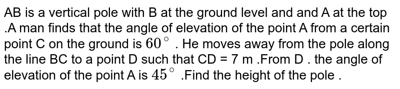AB is a vertical pole with B at the ground level and and A at the top .A man finds that the angle of elevation of the point A from a certain point C on the ground is `60^(@)` . He moves away from the pole along the line BC to a point D such that CD = 7 m .From D . the angle of elevation of the point A is `45^(@)` .Find the height of the pole . 