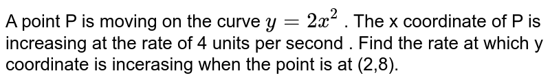 A point P is moving on the curve `y = 2 x^(2)` . The  x coordinate of P is increasing at the rate of 4 units per second . Find the rate at which y coordinate is incerasing when the point is at (2,8). 