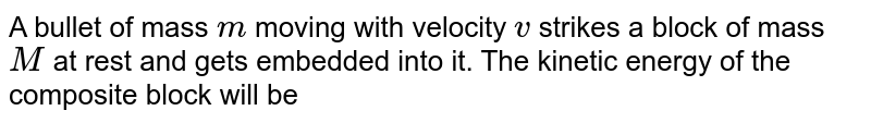 A bullet of mass `m` moving with velocity `v` strikes a block of mass `M` at rest and gets embedded into it. The kinetic energy of the composite block will be 