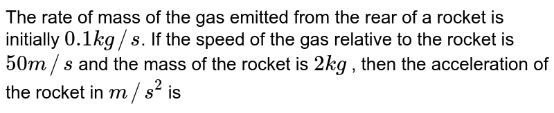 The rate of mass of the gas emitted from the rear of a rocket is initially 0.1 kg//s . If the speed of the gas relative to the rocket is 50 m//s and the mass of the rocket is 2 kg , then the acceleration of the rocket in m//s^(2) is