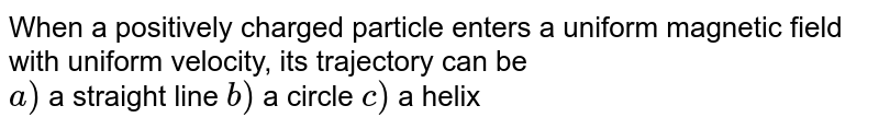When a positively charged particle enters a uniform magnetic field with uniform velocity, its trajectory can be <br> `a)` a straight line  `b)` a circle  `c)` a helix