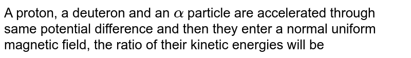 A proton, a deuteron and an `alpha` particle are accelerated through same potential difference and then they enter a normal uniform magnetic field, the ratio of their kinetic energies will be 