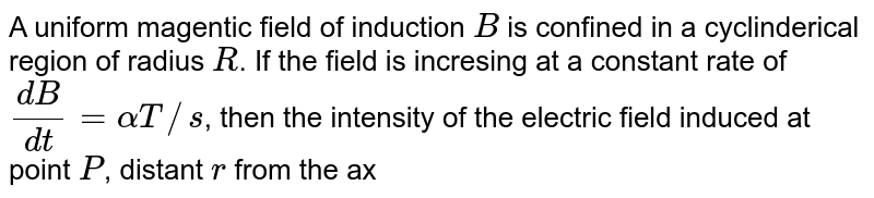 A uniform magentic field of induction `B` is confined in a cyclinderical region of radius `R`. If the field is incresing at a constant rate of `(dB)/(dt)= alpha T//s`, then the intensity of the electric  field induced at point `P`, distant `r` from the axis as shown in the figure is proportional to : <br> <img src="https://d10lpgp6xz60nq.cloudfront.net/physics_images/NAR_PHY_XII_V04_C01_S01_052_Q01.png" width="80%">