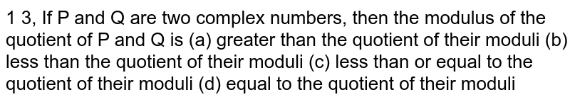 If P and Q are two complex numbers then the modulus of the quotient of P and Q is (a) greater than the quotient of their moduli (b) less than the quotient of their moduli (c) less than or equal to the quotient of their moduli (d) equal to the quotient of their moduli 