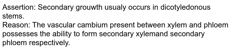 Assertion: Secondary growth usually occurs in dicotyledonous stems. <br> Reason: The vascular cambium present between xylem and phloem possesses the ability to form secondary xylem and secondary phloem respectively.