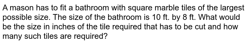 A mason has to fit a
  bathroom with square marble tiles of the largest possible size. The size of
  the bathroom is 10 ft. by 8 ft. What would be the size in inches of the tile
  required that has to be cut and how many such tiles are required?
