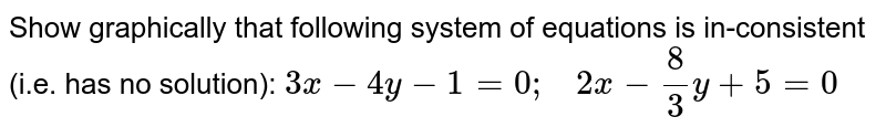 Show graphically that following system of equations is in-consistent ( i.e.has no solution) 3x-4y-1=0;quad 2x-(8)/(3)y+5=0