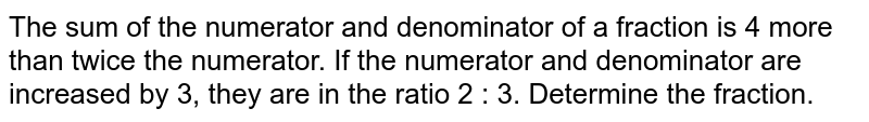 The sum of the numerator and denominator of a fraction is 4 more than twice the numerator. If the numerator and denominator are increased by 3, they are in the ratio 2:3 . Determine the fraction.