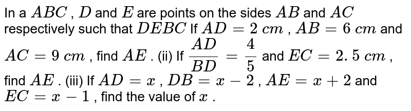 In a ` A B C`
, `D`
and `E`
are points
  on the sides `A B`
and `A C`
respectively
  such that `D E  B C`

If `A D=2\ c m`
, `A B=6\ c m`
and `A C=9\ c m`
, find `A E`
.
(ii) If `(A D)/(B D)=4/5`
and `E C=2. 5\ c m`
, find `A E`
.
(iii) If `A D=x`
, `D B=x-2`
, `A E=x+2`
and `E C=x-1`
, find the
  value of `x`
.