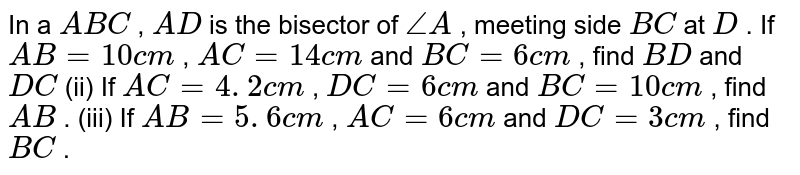 In a ` A B C`
, `A D`
is the
  bisector of `/_A`
, meeting
  side `B C`
at `D`
.
If `A B=10 c m`
, `A C=14 c m`
and `B C=6c m`
, find `B D`
and `D C`

(ii) If `A C=4. 2 c m`
, `D C=6c m`
and `B C=10 c m`
, find `A B`
.
(iii) If `A B=5. 6 c m`
, `A C=6c m`
and `D C=3c m`
, find `B C`
.