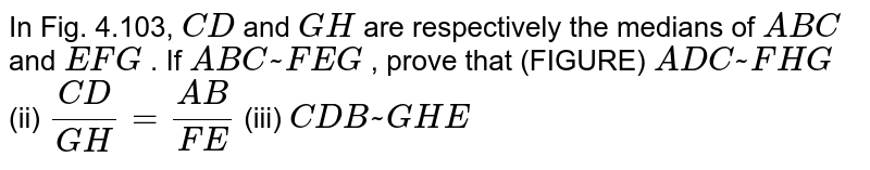 In Fig.
  4.103, `C D`
and `G H`
are
  respectively the medians of ` A B C`
and ` E F G`
. If ` A B C ~  F E G`
, prove
  that (FIGURE)
` A D C ~  F H G`
(ii) `(C D)/(G H)=(A B)/(F E)`
(iii) ` C D B ~  G H E`