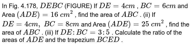 In Fig.
  4.178, `D E  B C`
(FIGURE)
If `D E=4c m`
, `B C=6c m`
and Area `( A D E)=16\ c m^2`
, find the
  area of ` A B C`
.
(ii) If `D E=4c m ,`
`B C=8c m`
and Area `( A D E)=25\ c m^2`
, find the
  area of ` A B C`
.
(iii) If `D E : B C=3:5`
. Calculate
  the ratio of the areas of ` A D E`
and the
  trapezium `B C E D`
.