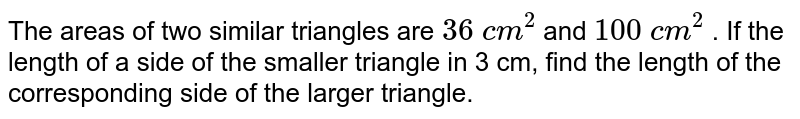 The areas of two similar triangles are 36cm^(2) and 100cm^(2) .If the length of a side of the smaller triangle in 3cm, find the length of the corresponding side of the larger triangle.