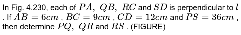 In Fig. 4.230, each of P A ,\ Q B ,\ R C and S D is perpendicular to l . If A B=6c m , B C=9c m , C D=12 c m and P S=36 c m , then determine P Q ,\ Q R and R S . (FIGURE)