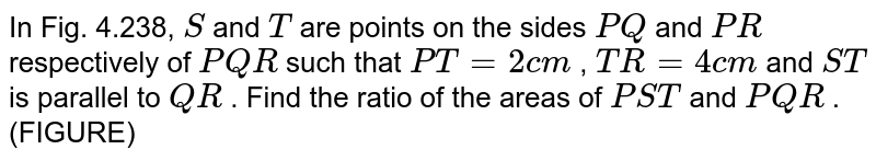 In Fig. 4.238, S and T are points on the sides P Q and P R respectively of P Q R such that P T=2c m , T R=4c m and S T is parallel to Q R . Find the ratio of the areas of P S T and P Q R . (FIGURE)