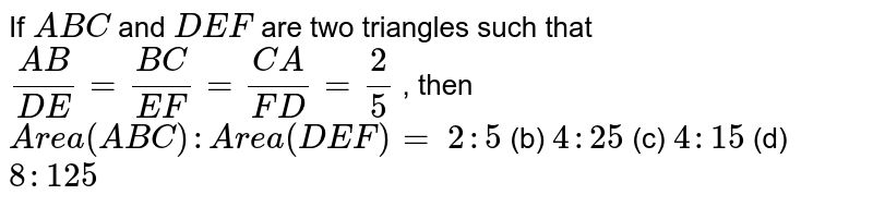 If A B C and D E F are two triangles such that (A B)/(D E)=(B C)/(E F)=(C A)/(F D)=2/5 , then A r e a( A B C): A r e a( D E F)= 2:5 (b) 4: 25 (c) 4: 15 (d) 8: 125