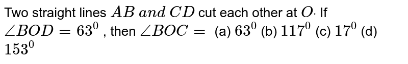 Two straight lines `A B\ a n d\ C D`
cut each other at `Odot`
If `/_B O D=63^0`
, then `/_B O C=`

(a) `63^0`
 (b) `117^0`
 (c)
  `17^0`
 (d)
  `153^0`